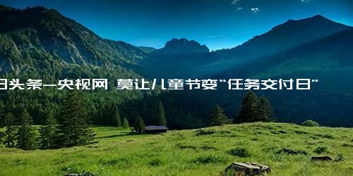 今日头条-央视网 莫让儿童节变“任务交付日” 各种文艺汇演孩子们真的开心吗？